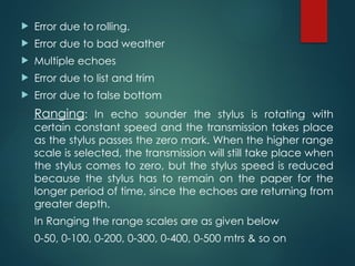  Error due to rolling.
 Error due to bad weather
 Multiple echoes
 Error due to list and trim
 Error due to false bottom
Ranging: In echo sounder the stylus is rotating with
certain constant speed and the transmission takes place
as the stylus passes the zero mark. When the higher range
scale is selected, the transmission will still take place when
the stylus comes to zero, but the stylus speed is reduced
because the stylus has to remain on the paper for the
longer period of time, since the echoes are returning from
greater depth.
In Ranging the range scales are as given below
0-50, 0-100, 0-200, 0-300, 0-400, 0-500 mtrs & so on
 
