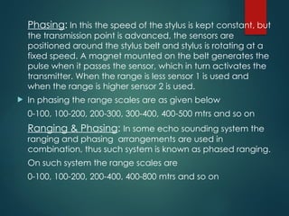 Phasing: In this the speed of the stylus is kept constant, but
the transmission point is advanced, the sensors are
positioned around the stylus belt and stylus is rotating at a
fixed speed. A magnet mounted on the belt generates the
pulse when it passes the sensor, which in turn activates the
transmitter. When the range is less sensor 1 is used and
when the range is higher sensor 2 is used.
 In phasing the range scales are as given below
0-100, 100-200, 200-300, 300-400, 400-500 mtrs and so on
Ranging & Phasing: In some echo sounding system the
ranging and phasing arrangements are used in
combination, thus such system is known as phased ranging.
On such system the range scales are
0-100, 100-200, 200-400, 400-800 mtrs and so on
 