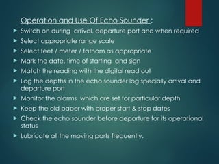 Operation and Use Of Echo Sounder :
 Switch on during arrival, departure port and when required
 Select appropriate range scale
 Select feet / meter / fathom as appropriate
 Mark the date, time of starting and sign
 Match the reading with the digital read out
 Log the depths in the echo sounder log specially arrival and
departure port
 Monitor the alarms which are set for particular depth
 Keep the old paper with proper start & stop dates
 Check the echo sounder before departure for its operational
status
 Lubricate all the moving parts frequently.
 