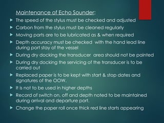 Maintenance of Echo Sounder:
 The speed of the stylus must be checked and adjusted
 Carbon from the stylus must be cleaned regularly
 Moving parts are to be lubricated as & when required
 Depth accuracy must be checked with the hand lead line
during port stay of the vessel
 During dry docking the transducer area should not be painted
 During dry docking the servicing of the transducer is to be
carried out
 Replaced paper is to be kept with start & stop dates and
signatures of the OOW.
 It is not to be used in higher depths
 Record of switch on, off and depth noted to be maintained
during arrival and departure port.
 Change the paper roll once thick red line starts appearing
 