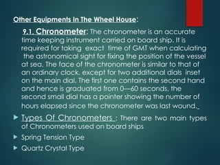 Other Equipments In The Wheel House:
9.1, Chronometer: The chronometer is an accurate
time keeping instrument carried on board ship. It is
required for taking exact time of GMT when calculating
the astronomical sight for fixing the position of the vessel
at sea. The face of the chronometer is similar to that of
an ordinary clock, except for two additional dials inset
on the main dial. The first one contains the second hand
and hence is graduated from 0—60 seconds, the
second small dial has a pointer showing the number of
hours elapsed since the chronometer was last wound.
 Types Of Chronometers : There are two main types
of Chronometers used on board ships
 Spring Tension Type
 Quartz Crystal Type
 
