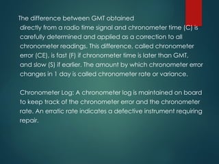The difference between GMT obtained
directly from a radio time signal and chronometer time (C) is
carefully determined and applied as a correction to all
chronometer readings. This difference, called chronometer
error (CE), is fast (F) if chronometer time is later than GMT,
and slow (S) if earlier. The amount by which chronometer error
changes in 1 day is called chronometer rate or variance.
Chronometer Log: A chronometer log is maintained on board
to keep track of the chronometer error and the chronometer
rate. An erratic rate indicates a defective instrument requiring
repair.
 