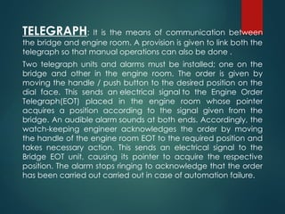 TELEGRAPH: It is the means of communication between
the bridge and engine room. A provision is given to link both the
telegraph so that manual operations can also be done .
Two telegraph units and alarms must be installed; one on the
bridge and other in the engine room. The order is given by
moving the handle / push button to the desired position on the
dial face. This sends an electrical signal to the Engine Order
Telegraph(EOT) placed in the engine room whose pointer
acquires a position according to the signal given from the
bridge. An audible alarm sounds at both ends. Accordingly, the
watch-keeping engineer acknowledges the order by moving
the handle of the engine room EOT to the required position and
takes necessary action. This sends an electrical signal to the
Bridge EOT unit, causing its pointer to acquire the respective
position. The alarm stops ringing to acknowledge that the order
has been carried out carried out in case of automation failure.
 