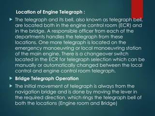 Location of Engine Telegraph :
 The telegraph and its bell, also known as telegraph bell,
are located both in the engine control room (ECR) and
in the bridge. A responsible officer from each of the
departments handles the telegraph from these
locations. One more telegraph is located on the
emergency manoeuvring or local manoeuvring station
of the main engine. There is a changeover switch
located in the ECR for telegraph selection which can be
manually or automatically changed between the local
control and engine control room telegraph.
 Bridge Telegraph Operation
 The initial movement of telegraph is always from the
navigation bridge and is done by moving the lever in
the required direction, which rings the telegraph bell of
both the locations (Engine room and Bridge)
 
