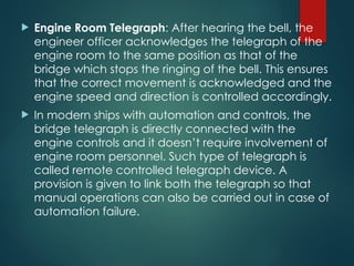  Engine Room Telegraph: After hearing the bell, the
engineer officer acknowledges the telegraph of the
engine room to the same position as that of the
bridge which stops the ringing of the bell. This ensures
that the correct movement is acknowledged and the
engine speed and direction is controlled accordingly.
 In modern ships with automation and controls, the
bridge telegraph is directly connected with the
engine controls and it doesn’t require involvement of
engine room personnel. Such type of telegraph is
called remote controlled telegraph device. A
provision is given to link both the telegraph so that
manual operations can also be carried out in case of
automation failure.
 