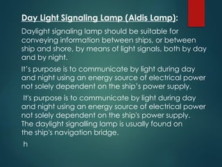 Day Light Signaling Lamp (Aldis Lamp):
Daylight signaling lamp should be suitable for
conveying information between ships, or between
ship and shore, by means of light signals, both by day
and by night.
It’s purpose is to communicate by light during day
and night using an energy source of electrical power
not solely dependent on the ship’s power supply.
It's purpose is to communicate by light during day
and night using an energy source of electrical power
not solely dependent on the ship's power supply.
The daylight signalling lamp is usually found on
the ship's navigation bridge.
h
 