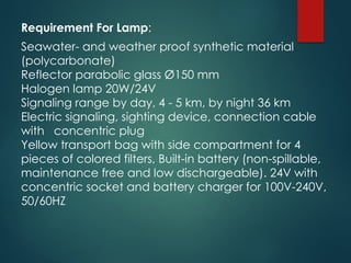 Requirement For Lamp:
Seawater- and weather proof synthetic material
(polycarbonate)
Reflector parabolic glass Ø150 mm
Halogen lamp 20W/24V
Signaling range by day, 4 - 5 km, by night 36 km
Electric signaling, sighting device, connection cable
with concentric plug
Yellow transport bag with side compartment for 4
pieces of colored filters, Built-in battery (non-spillable,
maintenance free and low dischargeable). 24V with
concentric socket and battery charger for 100V-240V,
50/60HZ
 