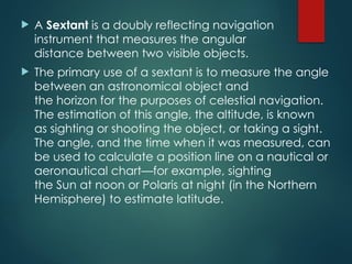  A Sextant is a doubly reflecting navigation
instrument that measures the angular
distance between two visible objects.
 The primary use of a sextant is to measure the angle
between an astronomical object and
the horizon for the purposes of celestial navigation.
The estimation of this angle, the altitude, is known
as sighting or shooting the object, or taking a sight.
The angle, and the time when it was measured, can
be used to calculate a position line on a nautical or
aeronautical chart—for example, sighting
the Sun at noon or Polaris at night (in the Northern
Hemisphere) to estimate latitude.
 