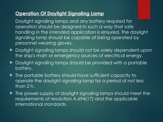 Operation Of Daylight Signaling Lamp
Daylight signaling lamps and any battery required for
operation should be designed in such a way that safe
handling in the intended application is ensured. The daylight
signaling lamp should be capable of being operated by
personnel wearing gloves.
 Daylight signaling lamps should not be solely dependent upon
the ship's main or emergency sources of electrical energy.
 Daylight signaling lamps should be provided with a portable
battery.
 The portable battery should have sufficient capacity to
operate the daylight signaling lamp for a period of not less
than 2 h.
 The power supply of daylight signaling lamps should meet the
requirements of resolution A.694(17) and the applicable
international standards.
 