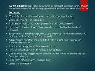 SAFETY PRECAUTIONS : The outer parts of daylight signaling lamps should
not reach temperatures during operation which restrict their manual use.
Features:
 Capable of a maximum daylight signaling range of 8 miles
 Beam divergence of 5 degrees
 Transmission rate of 12 words per minute can be achieved
 Light reduction & colored filters provide control of light output as
required
 Supplied with 5-metres of power cable fitted as standard (connects to
battery pack or mains transformer unit)
 All aluminum construction and fitted with a super purity aluminum
parabolic reflector
 Tubular and V sights are fitted as standard
 Handle mounted switch to operate the lantern
 Signals made by triggering the tubular shutter which interrupts the light
from the reflector
 Semi gloss black enamel painted finish
 Lamp Weight 2.2 Kg
 