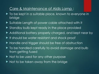 Care & Maintenance of Aldis Lamp :
 To be kept in a suitable place, known to everyone in
bridge
 Suitable Length of power cable attached with it
 Standby bulb kept ready in the place provided
 Additional battery properly charged, and kept near by
 It should be water resistant and shock proof
 Handle and trigger should be free of obstruction
 To be handled carefully to avoid damage and bulb
from getting fused
 Not to be used for any other purpose
 Not to be taken away from the bridge
 