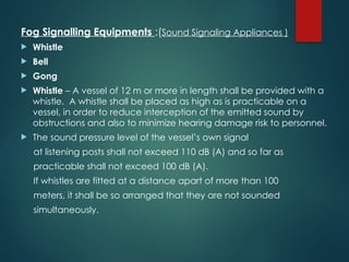 Fog Signalling Equipments :(Sound Signaling Appliances )
 Whistle
 Bell
 Gong
 Whistle – A vessel of 12 m or more in length shall be provided with a
whistle. A whistle shall be placed as high as is practicable on a
vessel, in order to reduce interception of the emitted sound by
obstructions and also to minimize hearing damage risk to personnel.
 The sound pressure level of the vessel’s own signal
at listening posts shall not exceed 110 dB (A) and so far as
practicable shall not exceed 100 dB (A).
If whistles are fitted at a distance apart of more than 100
meters, it shall be so arranged that they are not sounded
simultaneously.
 