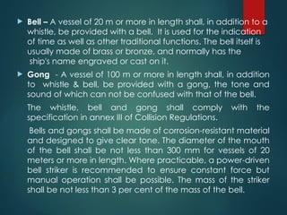  Bell – A vessel of 20 m or more in length shall, in addition to a
whistle, be provided with a bell. It is used for the indication
of time as well as other traditional functions. The bell itself is
usually made of brass or bronze, and normally has the
ship's name engraved or cast on it.
 Gong - A vessel of 100 m or more in length shall, in addition
to whistle & bell, be provided with a gong, the tone and
sound of which can not be confused with that of the bell.
The whistle, bell and gong shall comply with the
specification in annex III of Collision Regulations.
Bells and gongs shall be made of corrosion-resistant material
and designed to give clear tone. The diameter of the mouth
of the bell shall be not less than 300 mm for vessels of 20
meters or more in length. Where practicable, a power-driven
bell striker is recommended to ensure constant force but
manual operation shall be possible. The mass of the striker
shall be not less than 3 per cent of the mass of the bell.
 