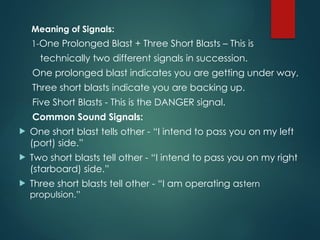 Meaning of Signals:
1-One Prolonged Blast + Three Short Blasts – This is
technically two different signals in succession.
One prolonged blast indicates you are getting under way,
Three short blasts indicate you are backing up.
Five Short Blasts - This is the DANGER signal.
Common Sound Signals:
 One short blast tells other - “I intend to pass you on my left
(port) side.”
 Two short blasts tell other - “I intend to pass you on my right
(starboard) side.”
 Three short blasts tell other - “I am operating astern
propulsion.”
 