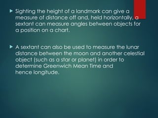  Sighting the height of a landmark can give a
measure of distance off and, held horizontally, a
sextant can measure angles between objects for
a position on a chart.
 A sextant can also be used to measure the lunar
distance between the moon and another celestial
object (such as a star or planet) in order to
determine Greenwich Mean Time and
hence longitude.
 