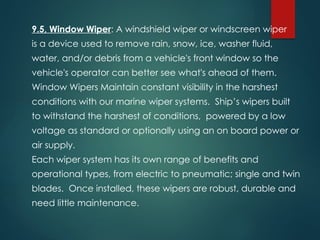 9.5, Window Wiper: A windshield wiper or windscreen wiper
is a device used to remove rain, snow, ice, washer fluid,
water, and/or debris from a vehicle's front window so the
vehicle's operator can better see what's ahead of them.
Window Wipers Maintain constant visibility in the harshest
conditions with our marine wiper systems. Ship’s wipers built
to withstand the harshest of conditions, powered by a low
voltage as standard or optionally using an on board power or
air supply.
Each wiper system has its own range of benefits and
operational types, from electric to pneumatic; single and twin
blades. Once installed, these wipers are robust, durable and
need little maintenance.
 