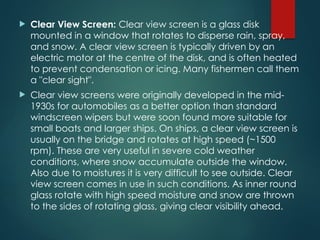  Clear View Screen: Clear view screen is a glass disk
mounted in a window that rotates to disperse rain, spray,
and snow. A clear view screen is typically driven by an
electric motor at the centre of the disk, and is often heated
to prevent condensation or icing. Many fishermen call them
a "clear sight".
 Clear view screens were originally developed in the mid-
1930s for automobiles as a better option than standard
windscreen wipers but were soon found more suitable for
small boats and larger ships. On ships, a clear view screen is
usually on the bridge and rotates at high speed (~1500
rpm). These are very useful in severe cold weather
conditions, where snow accumulate outside the window.
Also due to moistures it is very difficult to see outside. Clear
view screen comes in use in such conditions. As inner round
glass rotate with high speed moisture and snow are thrown
to the sides of rotating glass, giving clear visibility ahead.
 