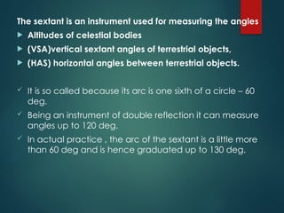 The sextant is an instrument used for measuring the angles
 Altitudes of celestial bodies
 (VSA)vertical sextant angles of terrestrial objects,
 (HAS) horizontal angles between terrestrial objects.
 It is so called because its arc is one sixth of a circle – 60
deg.
 Being an instrument of double reflection it can measure
angles up to 120 deg.
 In actual practice , the arc of the sextant is a little more
than 60 deg and is hence graduated up to 130 deg.
 