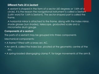 Different Parts Of A Sextant
A sextant is shaped in the form of a sector (60 degrees or 1/6th of a
circle). It is the reason the navigational instrument is called a Sextant
(Latin word for 1/6th is Sextant). The sector-shaped part is called the
frame.
A horizontal mirror is attached to the frame, along with the index mirror,
shade glasses (sun shades), telescope, graduated scale and a
micrometre drum gauge.
Components of a sextant
The parts of a sextant may be grouped into three components
Mechanical components:
• A frame F fitted with a brass arc AC.
• An arm B, called the Index bar, pivoted at the geometric centre of the
arc.
• A spring-loaded disengaging clamp P, for large movements of the arm B.
 