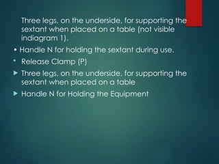Three legs, on the underside, for supporting the
sextant when placed on a table (not visible
indiagram 1).
• Handle N for holding the sextant during use.
 Release Clamp (P)
 Three legs, on the underside, for supporting the
sextant when placed on a table
 Handle N for Holding the Equipment
 