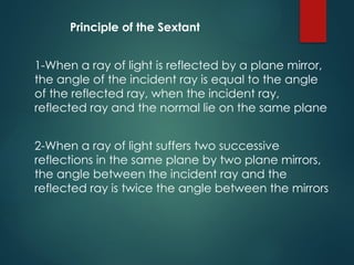 Principle of the Sextant
1-When a ray of light is reflected by a plane mirror,
the angle of the incident ray is equal to the angle
of the reflected ray, when the incident ray,
reflected ray and the normal lie on the same plane
2-When a ray of light suffers two successive
reflections in the same plane by two plane mirrors,
the angle between the incident ray and the
reflected ray is twice the angle between the mirrors
 