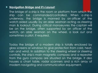  Navigation Bridge and it’s Layout:
The bridge of a ship is the room or platform from which the
ship can be commanded/controlled. When a ship is
underway, the bridge is manned by an officer of the
watch aided usually by an able seaman acting as steering
man & lookout. During critical manoeuvres the captain will
be on the bridge, often supported by an officer of the
watch, an able seaman on the wheel, a look out and
sometimes a pilot, if required.
Today the bridge of a modem ship is totally enclosed by
glass screens or windows to give protection from cold, heat,
rain and wind. In addition to the steering wheel or steering
controls, the ship's main magnetic compass and a repeater
from the gyro compass are situated on the bridge. It also
houses a chart table, radar scanners and a rich array of
modem navigating and communication equipment.
 