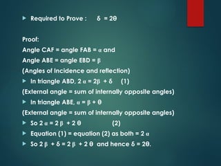  Required to Prove : δ = 2θ
Proof:
Angle CAF = angle FAB = α and
Angle ABE = angle EBD = β
(Angles of Incidence and reflection)
 In triangle ABD, 2 α = 2β + δ (1)
(External angle = sum of internally opposite angles)
 In triangle ABE, α = β + θ
(External angle = sum of internally opposite angles)
 So 2 α = 2 β + 2 θ (2)
 Equation (1) = equation (2) as both = 2 α
 So 2 β + δ = 2 β + 2 θ and hence δ = 2θ.
 