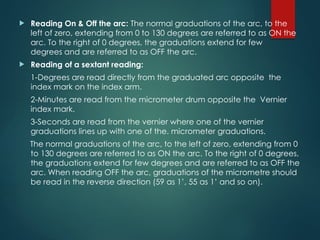  Reading On & Off the arc: The normal graduations of the arc, to the
left of zero, extending from 0 to 130 degrees are referred to as ON the
arc. To the right of 0 degrees, the graduations extend for few
degrees and are referred to as OFF the arc.
 Reading of a sextant reading:
1-Degrees are read directly from the graduated arc opposite the
index mark on the index arm.
2-Minutes are read from the micrometer drum opposite the Vernier
index mark.
3-Seconds are read from the vernier where one of the vernier
graduations lines up with one of the. micrometer graduations.
The normal graduations of the arc, to the left of zero, extending from 0
to 130 degrees are referred to as ON the arc. To the right of 0 degrees,
the graduations extend for few degrees and are referred to as OFF the
arc. When reading OFF the arc, graduations of the micrometre should
be read in the reverse direction (59 as 1’, 55 as 1’ and so on).
 