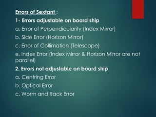Errors of Sextant :
1- Errors adjustable on board ship
a. Error of Perpendicularity (Index Mirror)
b. Side Error (Horizon Mirror)
c. Error of Collimation (Telescope)
e. Index Error (Index Mirror & Horizon Mirror are not
parallel)
2. Errors not adjustable on board ship
a. Centring Error
b. Optical Error
c. Worm and Rack Error
 