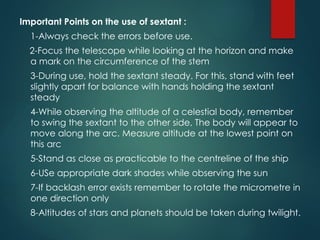 Important Points on the use of sextant :
1-Always check the errors before use.
2-Focus the telescope while looking at the horizon and make
a mark on the circumference of the stem
3-During use, hold the sextant steady. For this, stand with feet
slightly apart for balance with hands holding the sextant
steady
4-While observing the altitude of a celestial body, remember
to swing the sextant to the other side, The body will appear to
move along the arc. Measure altitude at the lowest point on
this arc
5-Stand as close as practicable to the centreline of the ship
6-USe appropriate dark shades while observing the sun
7-If backlash error exists remember to rotate the micrometre in
one direction only
8-Altitudes of stars and planets should be taken during twilight.
 