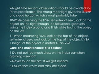 9-Night time sextant observations should be avoided so
far as practicable. The strong moonlight gives the illusion
of a good horizon which is most probably false
10-While observing the HSA, set index at zero, look at the
object on the right through the telescope, gradually
swing the index around and finish while facing the object
on the left.
11-When measuring VSA, look at the top of the object,
set index at zero and look at the top of the object. VSA
= height of the object in meters X Tan VSA
Care and maintenance of a sextant
1-Do not put too much stress on the index bar when
grasping a sextant
2-Never touch the arc. It will get smeard.
3-Ensure that worm and rack are clean.
 