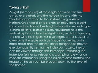 Taking a Sight
A sight (or measure) of the angle between the sun,
a star, or a planet, and the horizon is done with the
'star telescope' fitted to the sextant using a visible
horizon. On a vessel at sea even on misty days a sight
may be done from a low height above the water to give
a more definite, better horizon. Navigators hold the
sextant by its handle in the right hand, avoiding touching
the arc with the fingers. For a sun sight, a filter is used to
overcome the glare such as "shades" covering both
index mirror and the horizon mirror designed to prevent
eye damage. By setting the index bar to zero, the sun
can be viewed through the telescope. Releasing the
index bar (either by releasing a clamping screw, or on
modern instruments, using the quick-release button), the
image of the sun can be brought down to the level of
the horizon.
 