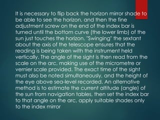 It is necessary to flip back the horizon mirror shade to
be able to see the horizon, and then the fine
adjustment screw on the end of the index bar is
turned until the bottom curve (the lower limb) of the
sun just touches the horizon. "Swinging" the sextant
about the axis of the telescope ensures that the
reading is being taken with the instrument held
vertically. The angle of the sight is then read from the
scale on the arc, making use of the micrometre or
vernier scale provided. The exact time of the sight
must also be noted simultaneously, and the height of
the eye above sea-level recorded. An alternative
method is to estimate the current altitude (angle) of
the sun from navigation tables, then set the index bar
to that angle on the arc, apply suitable shades only
to the index mirror
 