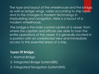 The type and layout of the wheelhouse and the bridge,
as well as bridge wings, varies according to ship types
and to the changes in modem technology in
shipbuilding and navigation. Here is a layout of a
modem wheelhouse.
The bridge is the main control centre of a vessel, from
where the captain and officers are able to man the
entire operations of the vessel. It is generally located in
a position with an unrestricted view and immediate
access to the essential areas of a ship.
Types Of Bridge:
1- Normal Bridge
2- Integrated Bridge System(IBS)
3- Integrated Navigation System(INS)
 
