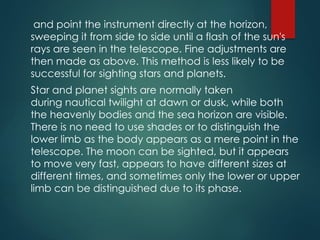 and point the instrument directly at the horizon,
sweeping it from side to side until a flash of the sun's
rays are seen in the telescope. Fine adjustments are
then made as above. This method is less likely to be
successful for sighting stars and planets.
Star and planet sights are normally taken
during nautical twilight at dawn or dusk, while both
the heavenly bodies and the sea horizon are visible.
There is no need to use shades or to distinguish the
lower limb as the body appears as a mere point in the
telescope. The moon can be sighted, but it appears
to move very fast, appears to have different sizes at
different times, and sometimes only the lower or upper
limb can be distinguished due to its phase.
 