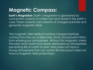 Magnetic Compass:
Earth’s Magnetism :Earth’s Magnetism is generated by
convection currents of molten iron and nickel in the earth’s
core. These currents carry streams of charged particles and
generate magnetic fields.
This magnetic field deflects ionizing charged particles
coming from the sun (called solar wind) and prevents them
from entering our atmosphere. Without this magnetic shield,
the solar wind could have slowly destroyed our atmosphere
preventing life on earth to exist. Mars does not have a
strong atmosphere that can sustain life because it does not
have a magnetic field protecting it.
 