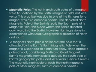  Magnetic Poles: The north and south poles of a magnet
were first defined by the Earth's magnetic field, not vice
versa, This practice was due to one of the first uses for a
magnet was as a compass needle. The depicted North
Magnetic Pole of the Earth is really the South pole of its
Magnetic field (the place where the field is directed
downward into the Earth). However Naming is done in
accordance with usual Geographical direction of North
and south.
 A magnet's North pole is defined as the pole that is
attracted by the Earth's North Magnetic Pole when the
magnet is suspended so it can turn freely. Since opposite
poles attract, considering Earth as a Giant Magnet,
Earth's magnetic north pole is actually the south pole of
Earth's geographic poles, and vice versa. Hence it seems
The magnetic north pole attracts the north magnetic
pole of other magnets, such as compass needles.
 