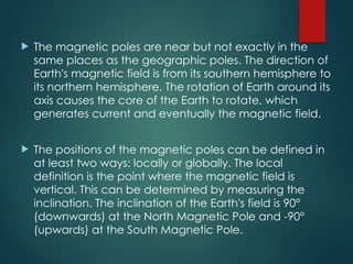  The magnetic poles are near but not exactly in the
same places as the geographic poles. The direction of
Earth's magnetic field is from its southern hemisphere to
its northern hemisphere. The rotation of Earth around its
axis causes the core of the Earth to rotate, which
generates current and eventually the magnetic field.
 The positions of the magnetic poles can be defined in
at least two ways: locally or globally. The local
definition is the point where the magnetic field is
vertical. This can be determined by measuring the
inclination. The inclination of the Earth's field is 90°
(downwards) at the North Magnetic Pole and -90°
(upwards) at the South Magnetic Pole.
 