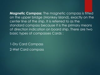 Magnetic Compass: The magnetic compass is fitted
on the upper bridge (Monkey Island), exactly on the
center line of the ship. It is referred to as the
standard compass because it is the primary means
of direction indication on board ship. There are two
basic types of compasses Cards :
1-Dry Card Compass
2-Wet Card compass
 