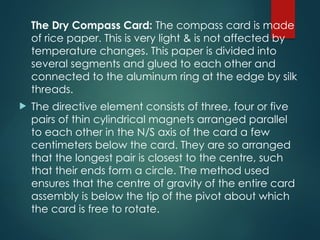 The Dry Compass Card: The compass card is made
of rice paper. This is very light & is not affected by
temperature changes. This paper is divided into
several segments and glued to each other and
connected to the aluminum ring at the edge by silk
threads.
 The directive element consists of three, four or five
pairs of thin cylindrical magnets arranged parallel
to each other in the N/S axis of the card a few
centimeters below the card. They are so arranged
that the longest pair is closest to the centre, such
that their ends form a circle. The method used
ensures that the centre of gravity of the entire card
assembly is below the tip of the pivot about which
the card is free to rotate.
 