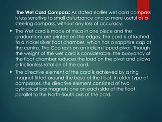 The Wet Card Compass: As stated earlier wet card compass
is less sensitive to small disturbance and so more useful as a
steering compass, without any loss of accuracy.
 The Wet card is made of mica in one piece and the
graduations are printed on the edges. The card is attached
to a nickel silver float chamber, which has a sapphire cap at
the centre. The Cap rests on an iridium tipped pivot. Though
the weight of the wet card is considerable, the buoyancy of
the float chamber reduces the load on the pivot and allows
a frictionless rotation of the card.
 The directive element of the card is achieved by a ring
magnet fitted around the base of the float. In older type of
compasses, the directive element consisted of two
cylindrical bar magnets one on each side of the float
parallel to the North-South axis of the card.
 