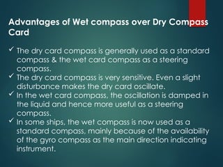 Advantages of Wet compass over Dry Compass
Card
 The dry card compass is generally used as a standard
compass & the wet card compass as a steering
compass.
 The dry card compass is very sensitive. Even a slight
disturbance makes the dry card oscillate.
 In the wet card compass, the oscillation is damped in
the liquid and hence more useful as a steering
compass.
 In some ships, the wet compass is now used as a
standard compass, mainly because of the availability
of the gyro compass as the main direction indicating
instrument.
 