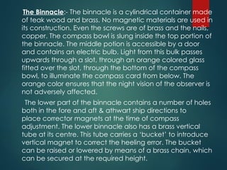 The Binnacle:- The binnacle is a cylindrical container made
of teak wood and brass. No magnetic materials are used in
its construction. Even the screws are of brass and the nails,
copper. The compass bowl is slung inside the top portion of
the binnacle. The middle potion is accessible by a door
and contains an electric bulb. Light from this bulk passes
upwards through a slot, through an orange colored glass
fitted over the slot, through the bottom of the compass
bowl, to illuminate the compass card from below. The
orange color ensures that the night vision of the observer is
not adversely affected.
The lower part of the binnacle contains a number of holes
both in the fore and aft & athwart ship directions to
place corrector magnets at the time of compass
adjustment. The lower binnacle also has a brass vertical
tube at its centre. This tube carries a ‘bucket’ to introduce
vertical magnet to correct the heeling error. The bucket
can be raised or lowered by means of a brass chain, which
can be secured at the required height.
 