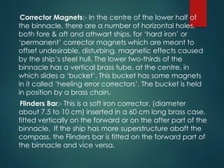 Corrector Magnets:- In the centre of the lower half of
the binnacle, there are a number of horizontal holes,
both fore & aft and athwart ships, for ‘hard iron’ or
‘permanent’ corrector magnets which are meant to
offset undesirable, disturbing, magnetic effects caused
by the ship’s steel hull. The lower two-thirds of the
binnacle has a vertical brass tube, at the centre, in
which slides a ‘bucket’. This bucket has some magnets
in it called ‘heeling error correctors’. The bucket is held
in position by a brass chain.
Flinders Bar:- This is a soft iron corrector, (diameter
about 7.5 to 10 cm) inserted in a 60 cm long brass case,
fitted vertically on the forward or on the after part of the
binnacle. If the ship has more superstructure abaft the
compass, the Flinders bar is fitted on the forward part of
the binnacle and vice versa.
 