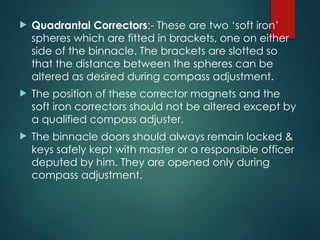  Quadrantal Correctors:- These are two ‘soft iron’
spheres which are fitted in brackets, one on either
side of the binnacle. The brackets are slotted so
that the distance between the spheres can be
altered as desired during compass adjustment.
 The position of these corrector magnets and the
soft iron correctors should not be altered except by
a qualified compass adjuster.
 The binnacle doors should always remain locked &
keys safely kept with master or a responsible officer
deputed by him. They are opened only during
compass adjustment.
 