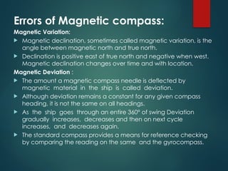 Errors of Magnetic compass:
Magnetic Variation:
 Magnetic declination, sometimes called magnetic variation, is the
angle between magnetic north and true north.
 Declination is positive east of true north and negative when west.
Magnetic declination changes over time and with location.
Magnetic Deviation :
 The amount a magnetic compass needle is deflected by
magnetic material in the ship is called deviation.
 Although deviation remains a constant for any given compass
heading, it is not the same on all headings.
 As the ship goes through an entire 360° of swing Deviation
gradually increases, decreases and then on next cycle
increases, and decreases again.
 The standard compass provides a means for reference checking
by comparing the reading on the same and the gyrocompass.
 
