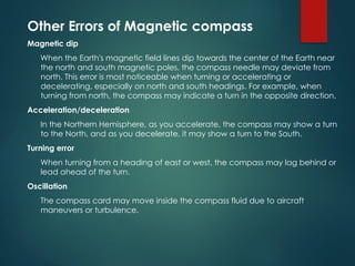 Other Errors of Magnetic compass
Magnetic dip
When the Earth's magnetic field lines dip towards the center of the Earth near
the north and south magnetic poles, the compass needle may deviate from
north. This error is most noticeable when turning or accelerating or
decelerating, especially on north and south headings. For example, when
turning from north, the compass may indicate a turn in the opposite direction.
Acceleration/deceleration
In the Northern Hemisphere, as you accelerate, the compass may show a turn
to the North, and as you decelerate, it may show a turn to the South.
Turning error
When turning from a heading of east or west, the compass may lag behind or
lead ahead of the turn.
Oscillation
The compass card may move inside the compass fluid due to aircraft
maneuvers or turbulence.
 