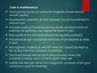 Care & maintenance
 Doors giving access to corrector magnets should always
remain closed.
 Quadrantal correctors & their brackets should be painted to
prevent rust.
 Wooden parts of the binnacle should be varnished and not
painted, as painting may cause the doors to jam.
 Brass parts of the binnacle should be regularly polished.
 The binnacle light should be switched off at daytime & while
in port.
 All magnetic material & electric wires etc should be kept as
far as any from the compass as possible.
 The hood should always be in place except when the
compass is being used, Cover it again after use.
 Unship the azimuth mirror from magnetic compass when gyro
compass is used for bearings.
 