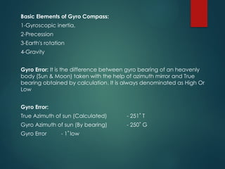 Basic Elements of Gyro Compass:
1-Gyroscopic inertia,
2-Precession
3-Earth's rotation
4-Gravity
Gyro Error: It is the difference between gyro bearing of an heavenly
body (Sun & Moon) taken with the help of azimuth mirror and True
bearing obtained by calculation. It is always denominated as High Or
Low
Gyro Error:
True Azimuth of sun (Calculated) - 251˚ T
Gyro Azimuth of sun (By bearing) - 250˚ G
Gyro Error - 1˚ low
 