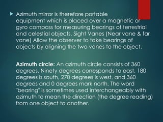  Azimuth mirror is therefore portable
equipment which is placed over a magnetic or
gyro compass for measuring bearings of terrestrial
and celestial objects. Sight Vanes (Near vane & far
vane) Allow the observer to take bearings of
objects by aligning the two vanes to the object.
Azimuth circle: An azimuth circle consists of 360
degrees. Ninety degrees corresponds to east, 180
degrees is south, 270 degrees is west, and 360
degrees and 0 degrees mark north. The word
"bearing" is sometimes used interchangeably with
azimuth to mean the direction (the degree reading)
from one object to another.
 